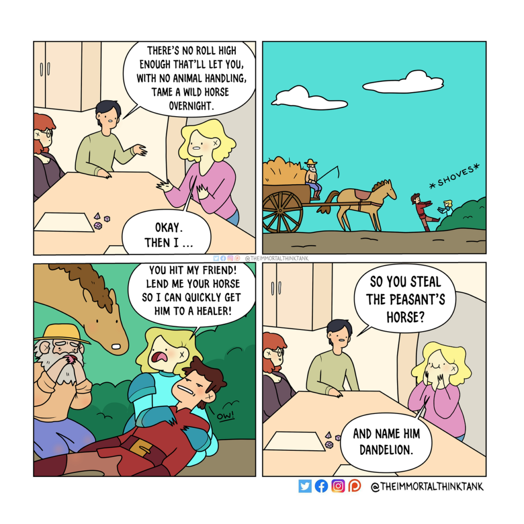 A four panel webcomic. In panel one, three players are sitting at a table playing a tabletop roleplaying game. They have character sheets and dice. 
The dungeon master says, "There's no role high enough that'll let you, with no animal handling, tame a wild horse overnight."
The player responds, "Okay. Then I..."
In Panel 2, the player's character pushes another character in front of a horse and cart being driven by a farmer. 
In Panel 3, the player says to the farmer, "You hit my friend! Lend me your horse so I can quickly get him to a healer!" The farmer and horse look alarmed.
In Panel 4, it shows the players back at the table. The DM asks the player, "So you steal the peasant's horse?"
The player looks pleased, and says, "and name him Dandelion."