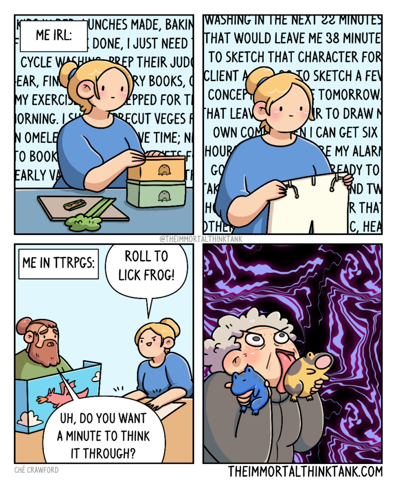 A four paneled webcomic by The Immortal Think Tank.
In panel one, there is a caption up top that says, "Me in real life." The image is of a woman making school lunches for her children. In the background is a wall of text, representing her thoughts. They say things like, lunches made, cycle laundry, prep their judo gear, find library books, precut vegetables, and so on, representing that she has a constantly running to-do list.
In panel two, she is holding up the judo pants she needed to find. Behind her are more scrolling thoughts such as, if I fold the laundry in the next 22 minutes, that would leave me 38 minutes to sketch that character for the client. It continues on to list more tasks and more time allotments to finish them in, to allow her six hours to sleep, before getting the children up for school, representing how much she's constantly thinking about her daily responsibilities.
In panel three, the caption up the top says, "Me in tabletop roleplaying games." The image is of a man, behind a dungeon master's board, and the woman from the previous panels, playing a tabletop game. The woman says, "Roll to Lick Frog!" The dungeon master, looking concerned, asks, "Uh, do you want a minute to think it through?"
In panel four, an elderly woman, representing the character the woman plays in her game, is enthusiastically licking toxic looking yellow and blue frogs. The background has jagged purple lines swirling around, representing the impending hallucinations the character might suffer.